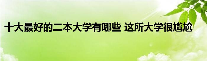 十大最好的二本大学有哪些 这所大学很尴尬