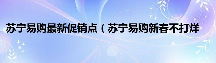 苏宁易购最新促销点（苏宁易购新春不打烊