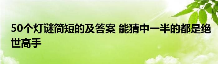 50个灯谜简短的及答案 能猜中一半的都是绝世高手