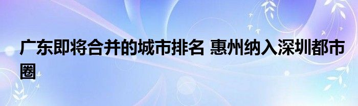 广东即将合并的城市排名 惠州纳入深圳都市圈