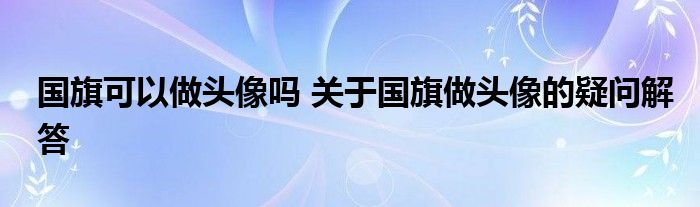 国旗可以做头像吗 关于国旗做头像的疑问解答