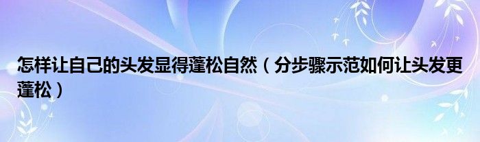 怎样让自己的头发显得蓬松自然（分步骤示范如何让头发更蓬松）