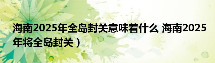 海南2025年全岛封关意味着什么 海南2025年将全岛封关）