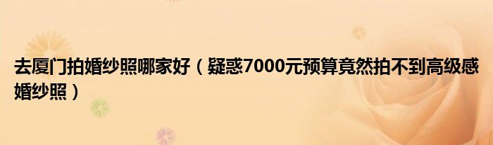 去厦门拍婚纱照哪家好（疑惑7000元预算竟然拍不到高级感婚纱照）