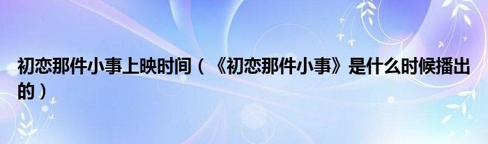 初恋那件小事上映时间（《初恋那件小事》是什么时候播出的）