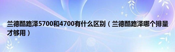 兰德酷路泽5700和4700有什么区别（兰德酷路泽哪个排量才够用）