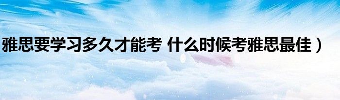 雅思要学习多久才能考 什么时候考雅思最佳）