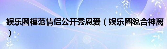 娱乐圈模范情侣公开秀恩爱（娱乐圈貌合神离）