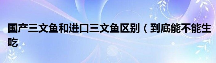 国产三文鱼和进口三文鱼区别（到底能不能生吃