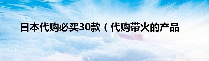 日本代购必买30款（代购带火的产品