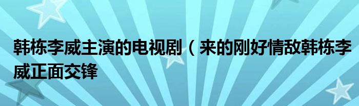 韩栋李威主演的电视剧（来的刚好情敌韩栋李威正面交锋