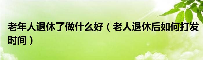 老年人退休了做什么好（老人退休后如何打发时间）