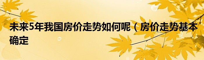 未来5年我国房价走势如何呢（房价走势基本确定