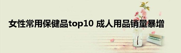 女性常用保健品top10 成人用品销量暴增