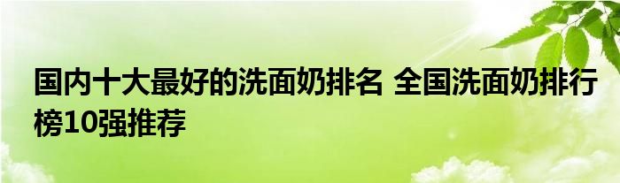 国内十大最好的洗面奶排名 全国洗面奶排行榜10强推荐