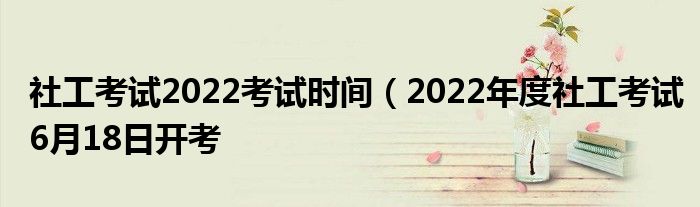 社工考试2022考试时间（2022年度社工考试6月18日开考