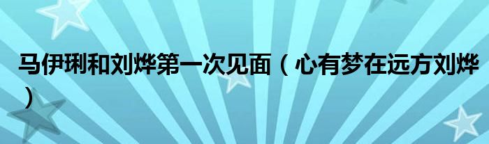 马伊琍和刘烨第一次见面（心有梦在远方刘烨）