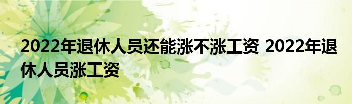 2022年退休人员还能涨不涨工资 2022年退休人员涨工资