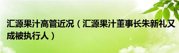 汇源果汁高管近况（汇源果汁董事长朱新礼又成被执行人）