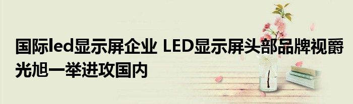 国际led显示屏企业 LED显示屏头部品牌视爵光旭一举进攻国内