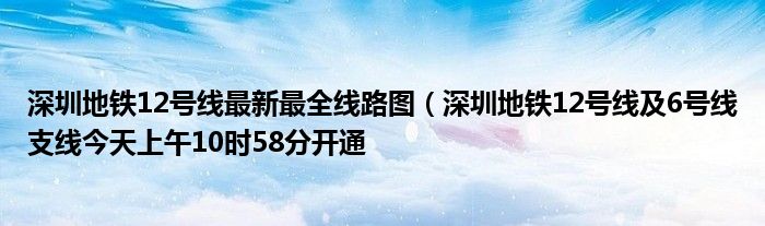 深圳地铁12号线最新最全线路图（深圳地铁12号线及6号线支线今天上午10时58分开通