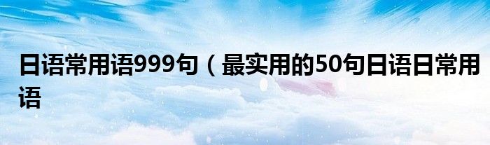 日语常用语999句（最实用的50句日语日常用语