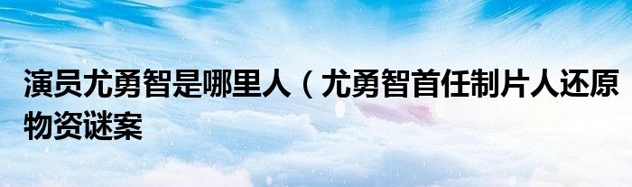 演员尤勇智是哪里人（尤勇智首任制片人还原物资谜案