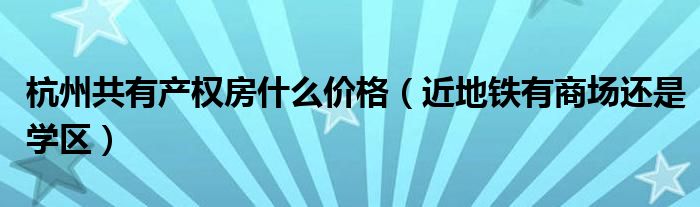 杭州共有产权房什么价格（近地铁有商场还是学区）