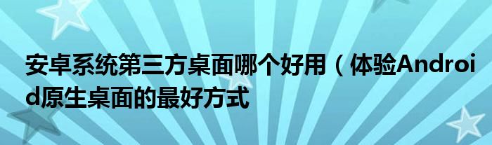 安卓系统第三方桌面哪个好用（体验Android原生桌面的最好方式