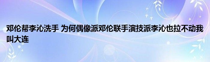 邓伦帮李沁洗手 为何偶像派邓伦联手演技派李沁也拉不动我叫大连