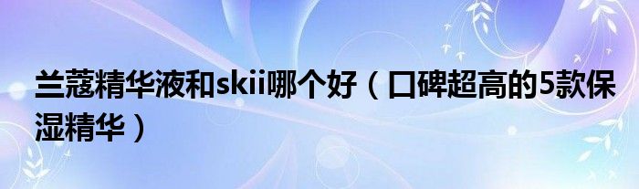 兰蔻精华液和skii哪个好（口碑超高的5款保湿精华）