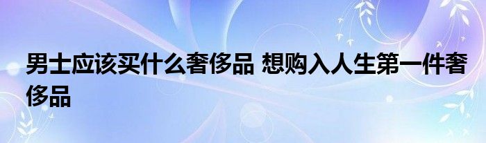 男士应该买什么奢侈品 想购入人生第一件奢侈品