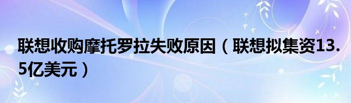 联想收购摩托罗拉失败原因（联想拟集资13.5亿美元）