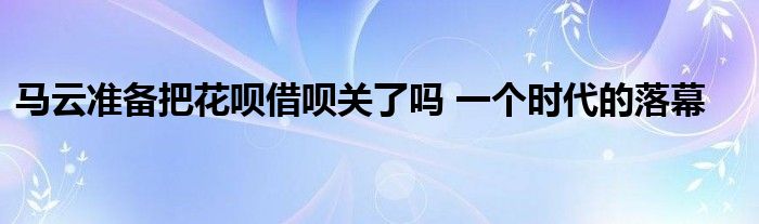 马云准备把花呗借呗关了吗 一个时代的落幕