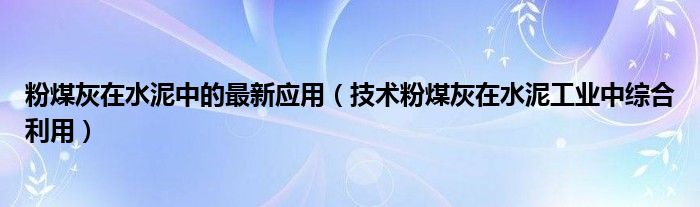 粉煤灰在水泥中的最新应用（技术粉煤灰在水泥工业中综合利用）