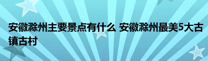 安徽滁州主要景点有什么 安徽滁州最美5大古镇古村