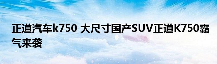 正道汽车k750 大尺寸国产SUV正道K750霸气来袭