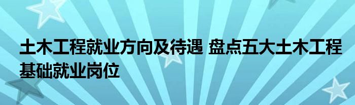 土木工程就业方向及待遇 盘点五大土木工程基础就业岗位