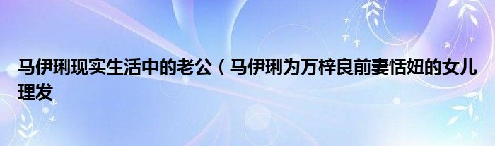 马伊琍现实生活中的老公（马伊琍为万梓良前妻恬妞的女儿理发