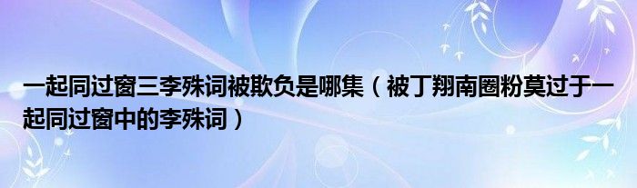 一起同过窗三李殊词被欺负是哪集（被丁翔南圈粉莫过于一起同过窗中的李殊词）