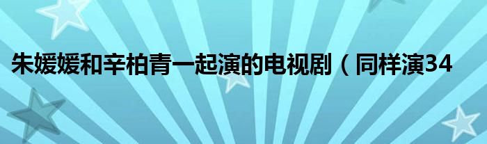 朱媛媛和辛柏青一起演的电视剧（同样演34