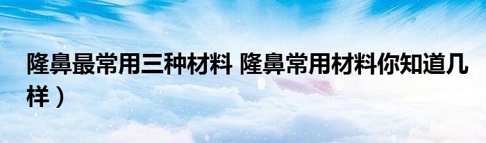 隆鼻最常用三种材料 隆鼻常用材料你知道几样）