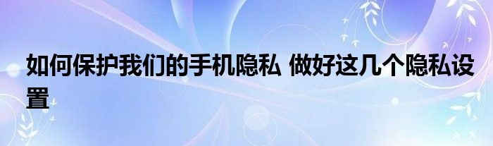 如何保护我们的手机隐私 做好这几个隐私设置