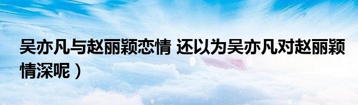 吴亦凡与赵丽颖恋情 还以为吴亦凡对赵丽颖情深呢）