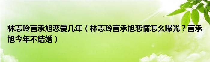 林志玲言承旭恋爱几年（林志玲言承旭恋情怎么曝光？言承旭今年不结婚）