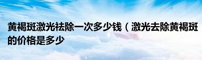 黄褐斑激光祛除一次多少钱（激光去除黄褐斑的价格是多少