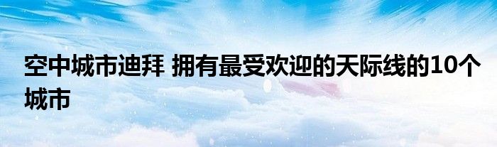 空中城市迪拜 拥有最受欢迎的天际线的10个城市