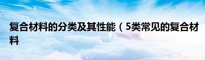 复合材料的分类及其性能（5类常见的复合材料