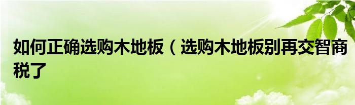 如何正确选购木地板（选购木地板别再交智商税了