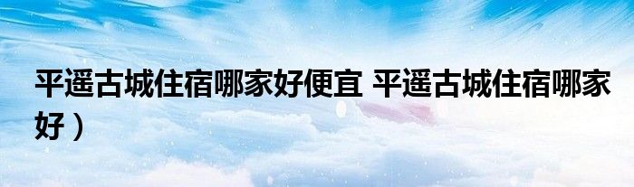 平遥古城住宿哪家好便宜 平遥古城住宿哪家好）